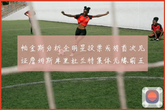 帕金斯分析全明星投票或将首次见证詹姆斯库里杜兰特集体无缘前五