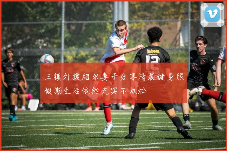 三镇外援绍尔妻子分享清晨健身照假期生活依然充实不放松