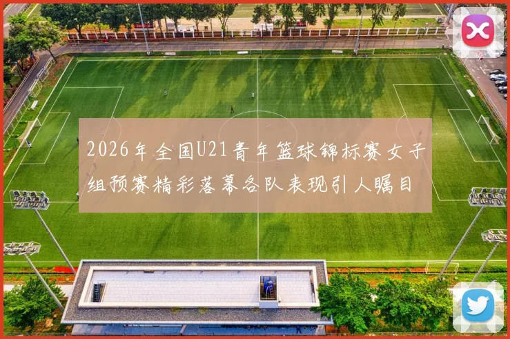 2026年全国U21青年篮球锦标赛女子组预赛精彩落幕各队表现引人瞩目