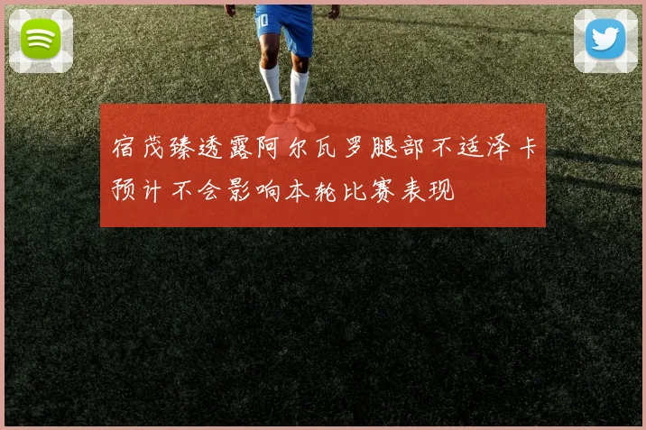 宿茂臻透露阿尔瓦罗腿部不适泽卡预计不会影响本轮比赛表现